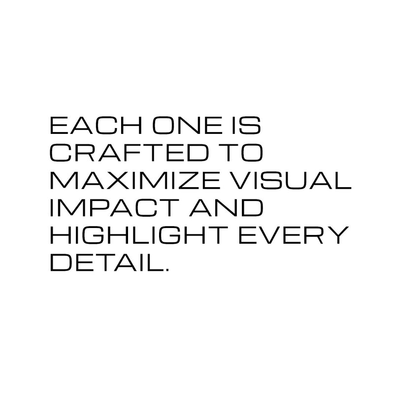 Each one is crafted to maximize visual impact and highlight every detail.